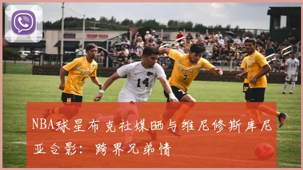 NBA球星布克社媒晒与维尼修斯库尼亚合影:跨界兄弟情