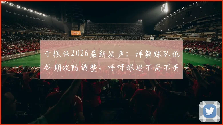 于根伟2026最新发声：详解球队低谷期攻防调整，呼吁球迷不离不弃支持到底