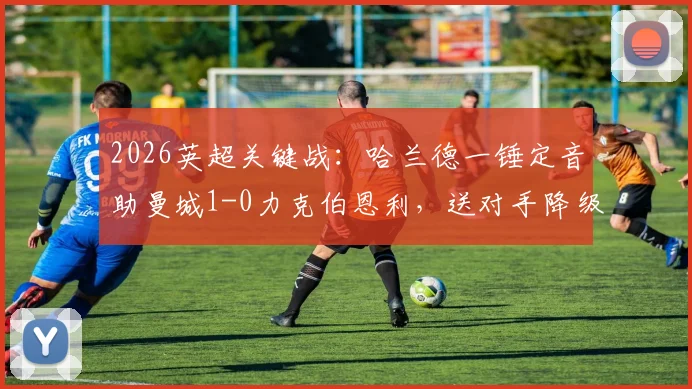 2026英超关键战：哈兰德一锤定音助曼城1-0力克伯恩利，送对手降级同时登顶积分榜，争冠格局深度分析