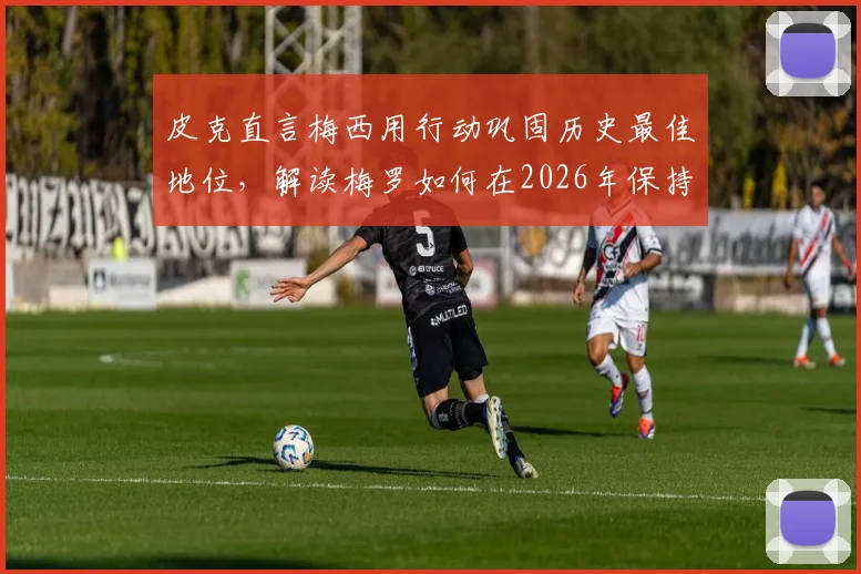 皮克直言梅西用行动巩固历史最佳地位,解读梅罗如何在2026年保持巅峰竞技状态