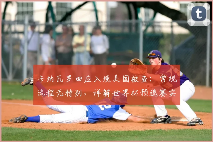 卡纳瓦罗回应入境美国被查：常规流程无特别，详解世界杯预选赛实为亚洲杯练兵策略