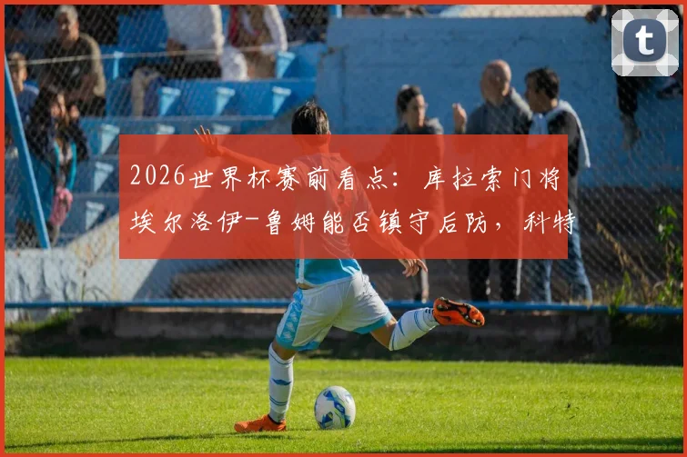 2026世界杯赛前看点：库拉索门将埃尔洛伊-鲁姆能否镇守后防，科特迪瓦后卫辛戈伤情及对球队影响分析