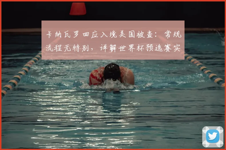 卡纳瓦罗回应入境美国被查：常规流程无特别，详解世界杯预选赛实为亚洲杯练兵策略