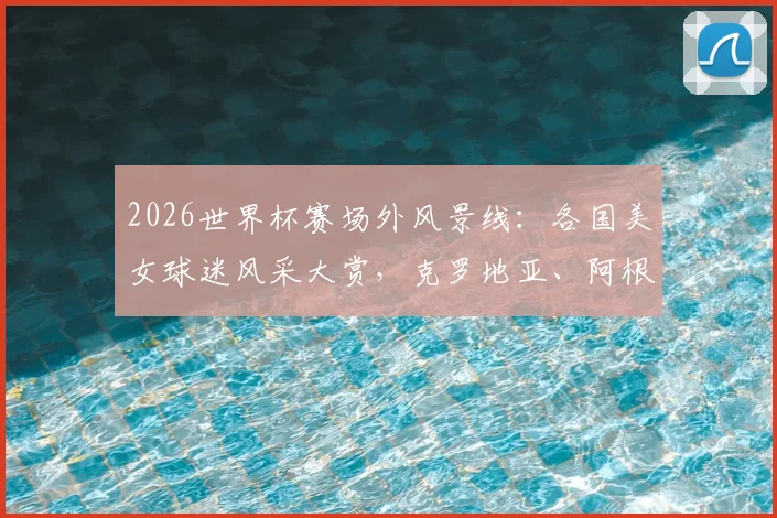 2026世界杯赛场外风景线：各国美女球迷风采大赏，克罗地亚、阿根廷助威团谁更吸睛？