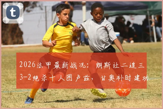 2026法甲最新战况：朗斯让二追三3-2绝杀十人图卢兹，甘奥补时建功，附全场集锦与积分榜变动
