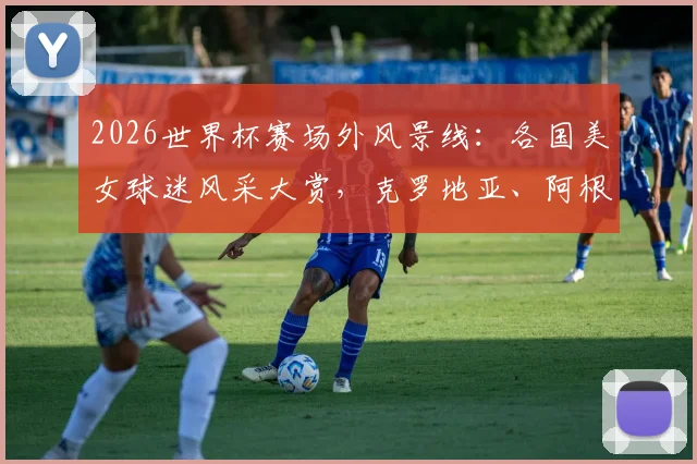 2026世界杯赛场外风景线:各国美女球迷风采大赏,克罗地亚、阿根廷助威团谁更吸睛?