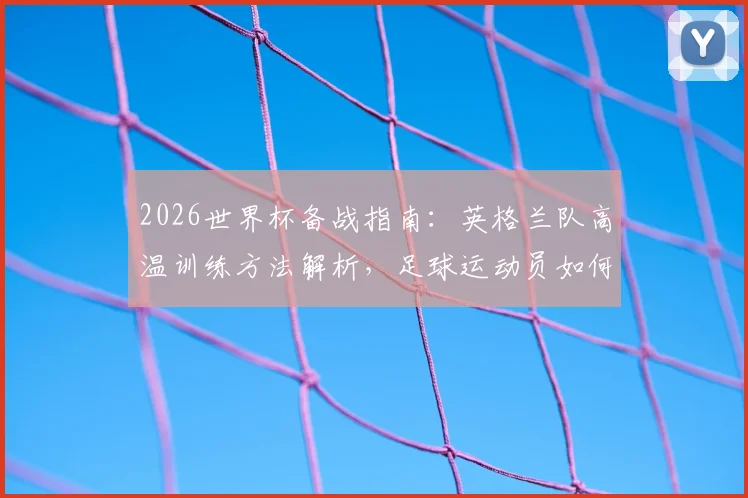2026世界杯备战指南：英格兰队高温训练方法解析，足球运动员如何适应北美炎热气候及赛前准备要点