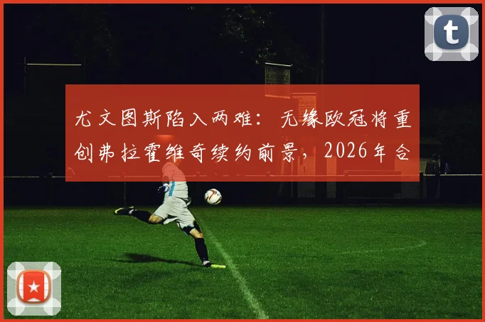 尤文图斯陷入两难：无缘欧冠将重创弗拉霍维奇续约前景，2026年合同成关键