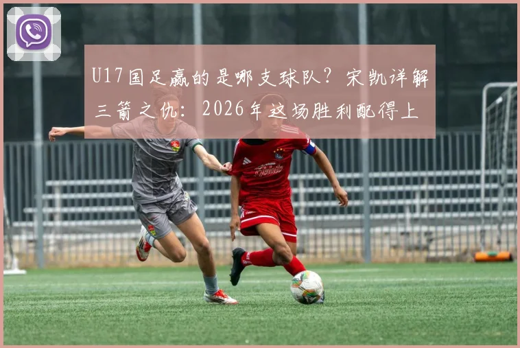 U17国足赢的是哪支球队？宋凯详解三箭之仇：2026年这场胜利配得上国家伟大，附详细比赛过程回顾