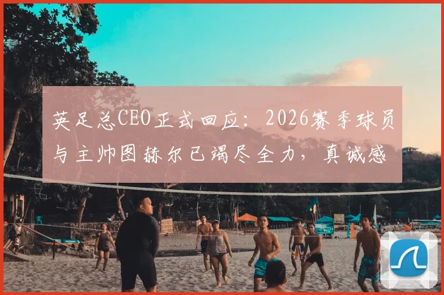 英足总CEO正式回应：2026赛季球员与主帅图赫尔已竭尽全力，真诚感谢每一位参与者