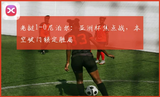 老挝1-0尼泊尔：亚洲杯焦点战，本空破门锁定胜局