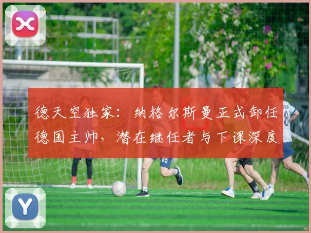 德天空独家：纳格尔斯曼正式卸任德国主帅，潜在继任者与下课深度解析