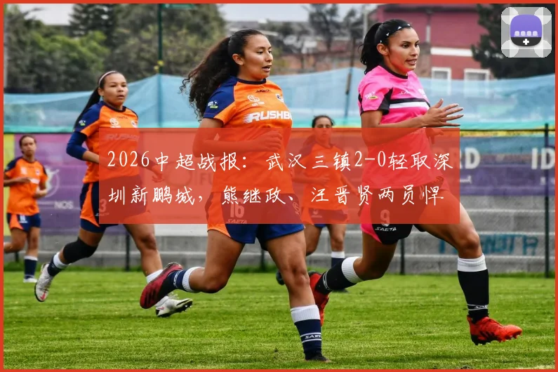 2026中超战报:武汉三镇2-0轻取深圳新鹏城,熊继政、汪晋贤两员悍将建功锁定胜局