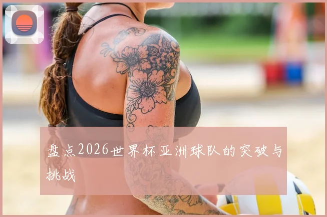 盘点2026世界杯亚洲球队的突破与挑战