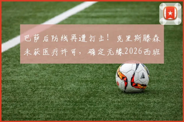 巴萨后防线再遭打击！克里斯滕森未获医疗许可，确定无缘2026西班牙国家德比，阿斯报披露最新伤情