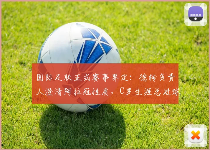 国际足联正式赛事界定:德转负责人澄清阿拉冠性质,C罗生涯总进球数仍为961个
