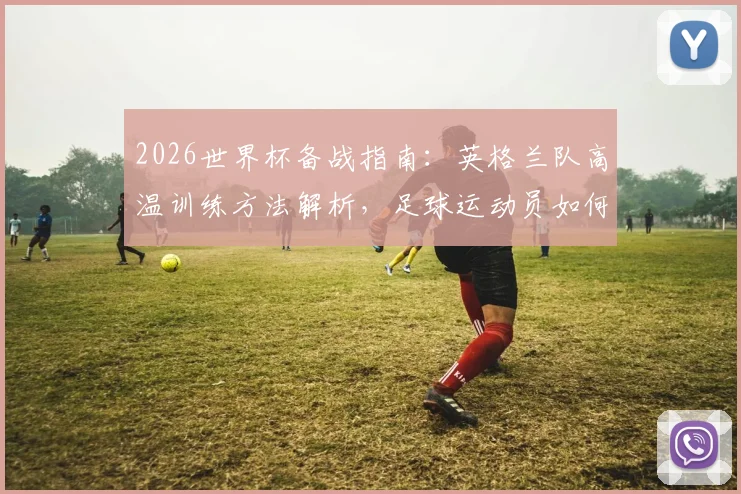 2026世界杯备战指南:英格兰队高温训练方法解析,足球运动员如何适应北美炎热气候及赛前准备要点