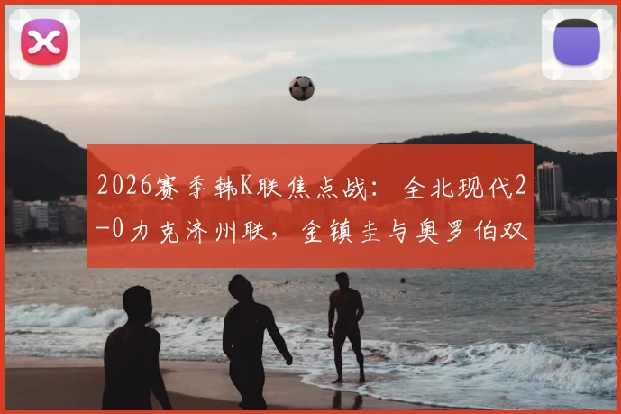 2026赛季韩K联焦点战：全北现代2-0力克济州联，金镇圭与奥罗伯双星闪耀，赛后深度复盘与战术解析