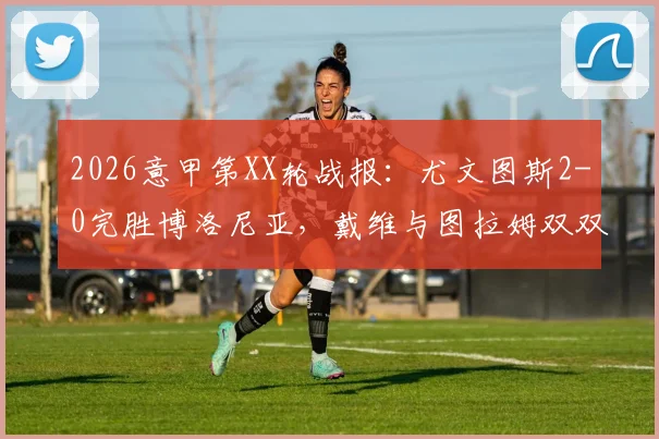2026意甲第XX轮战报：尤文图斯2-0完胜博洛尼亚，戴维与图拉姆双双建功锁定胜局