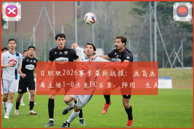 日职联2026赛季最新战报：鹿岛鹿角主场1-0力克FC东京，师冈柊生关键进球锁定胜局，详细比赛分析与数据解读
