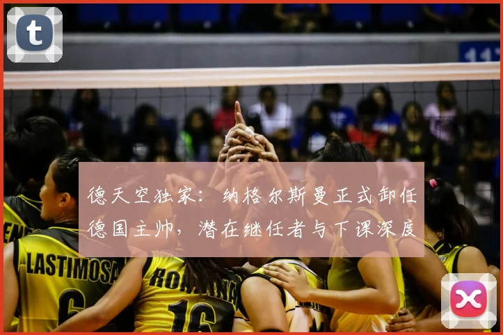 德天空独家：纳格尔斯曼正式卸任德国主帅，潜在继任者与下课深度解析