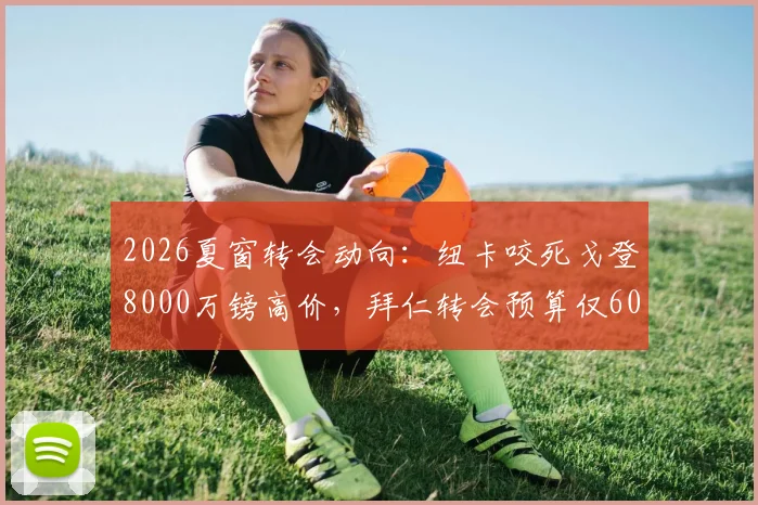 2026夏窗转会动向：纽卡咬死戈登8000万镑高价，拜仁转会预算仅6000万，转会谈判陷僵局深度解读