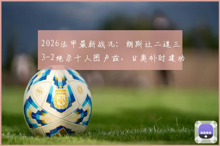2026法甲最新战况：朗斯让二追三3-2绝杀十人图卢兹，甘奥补时建功，附全场集锦与积分榜变动