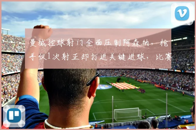 曼城控球射门全面压制阿森纳，枪手仅1次射正却打进关键进球，比赛战术解析