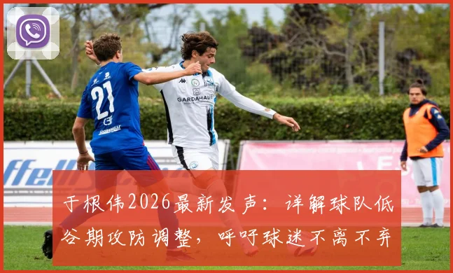 于根伟2026最新发声：详解球队低谷期攻防调整，呼吁球迷不离不弃支持到底