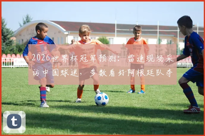 2026世界杯冠军预测：雷速现场采访中国球迷，多数看好阿根廷队夺冠前景分析