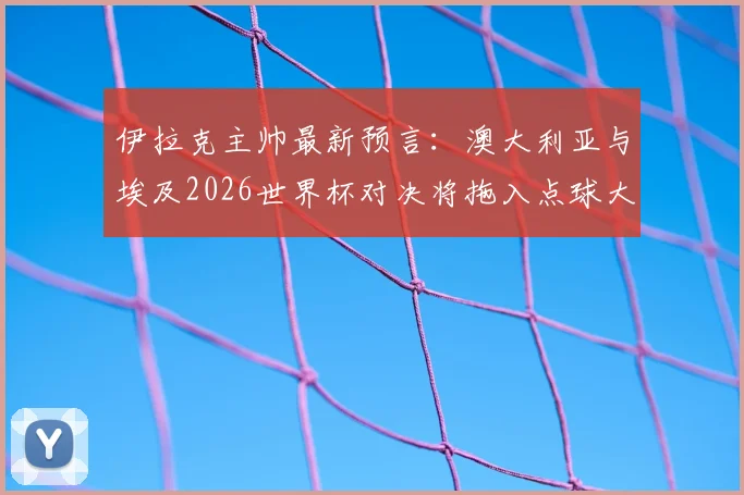 伊拉克主帅最新预言：澳大利亚与埃及2026世界杯对决将拖入点球大战，并看好法国队夺冠