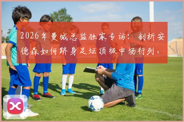2026年曼城总监独家专访:剖析安德森如何跻身足坛顶级中场行列,解析其惊人进步轨迹