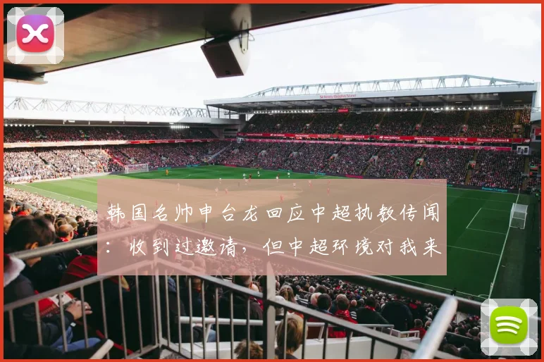 韩国名帅申台龙回应中超执教传闻：收到过邀请，但中超环境对我来说比较陌生，暂未考虑
