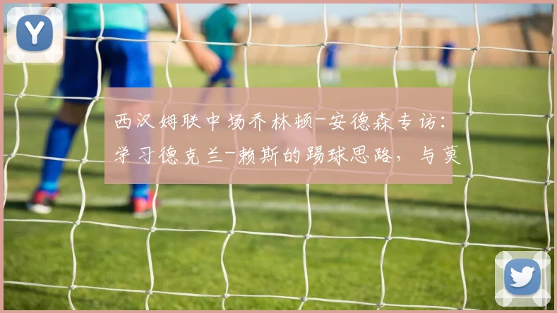 西汉姆联中场乔林顿-安德森专访:学习德克兰-赖斯的踢球思路,与莫德里奇同场竞技是2026年的荣幸