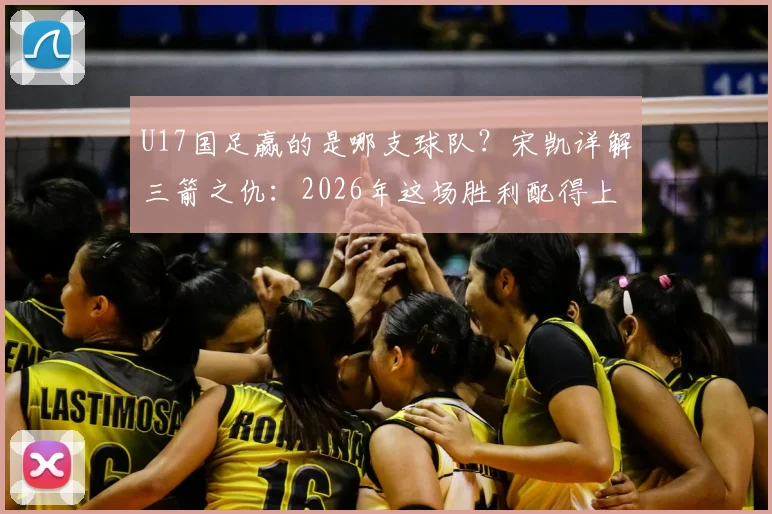 U17国足赢的是哪支球队？宋凯详解三箭之仇：2026年这场胜利配得上国家伟大，附详细比赛过程回顾
