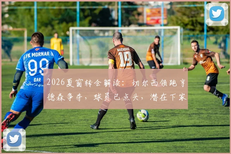 2026夏窗转会解读：切尔西领跑亨德森争夺，球员已点头，潜在下家与新合同分析