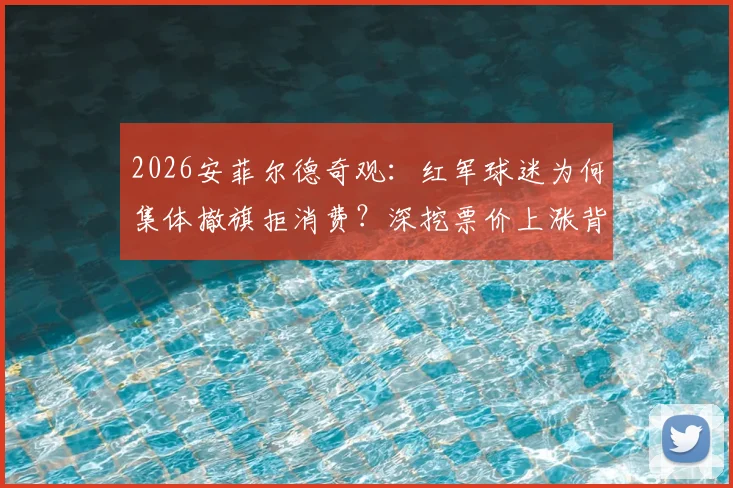 2026安菲尔德奇观：红军球迷为何集体撤旗拒消费？深挖票价上涨背后的球迷无声抗议