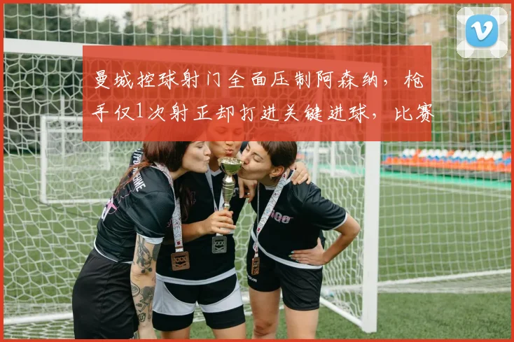 曼城控球射门全面压制阿森纳，枪手仅1次射正却打进关键进球，比赛战术解析