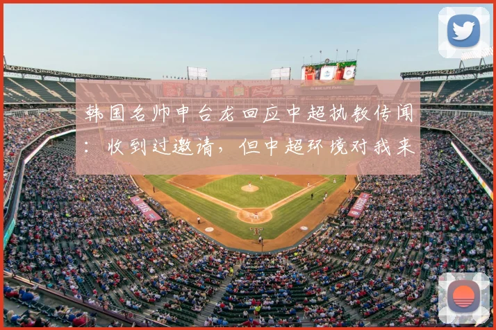 韩国名帅申台龙回应中超执教传闻：收到过邀请，但中超环境对我来说比较陌生，暂未考虑