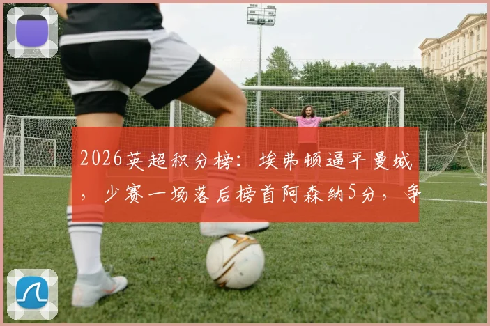 2026英超积分榜：埃弗顿逼平曼城，少赛一场落后榜首阿森纳5分，争冠格局深度解析