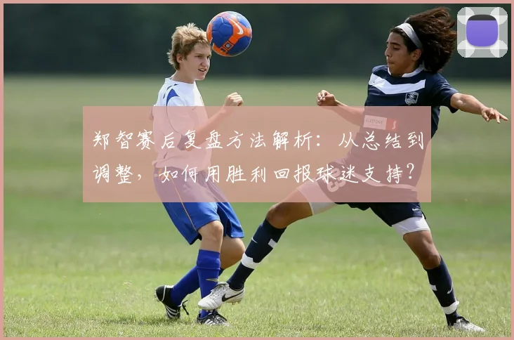 郑智赛后复盘方法解析:从总结到调整,如何用胜利回报球迷支持?