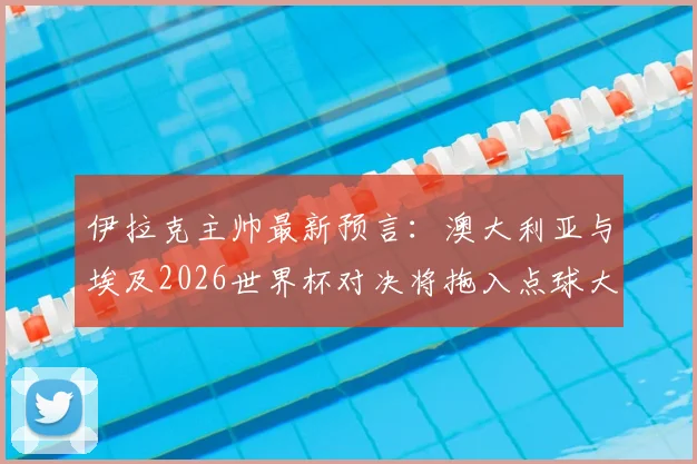 伊拉克主帅最新预言：澳大利亚与埃及2026世界杯对决将拖入点球大战，并看好法国队夺冠