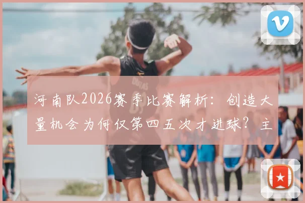 河南队2026赛季比赛解析：创造大量机会为何仅第四五次才进球？主帅点出效率关键