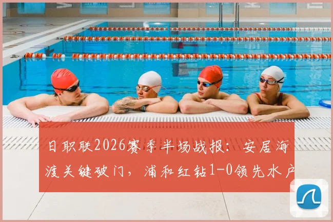 日职联2026赛季半场战报：安居海渡关键破门，浦和红钻1-0领先水户蜀葵，附进球分析与技术统计