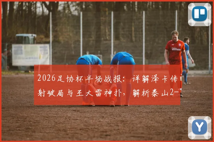 2026足协杯半场战报：详解泽卡传射破局与王大雷神扑，解析泰山2-0广西恒宸过程