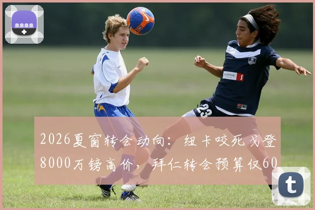 2026夏窗转会动向：纽卡咬死戈登8000万镑高价，拜仁转会预算仅6000万，转会谈判陷僵局深度解读